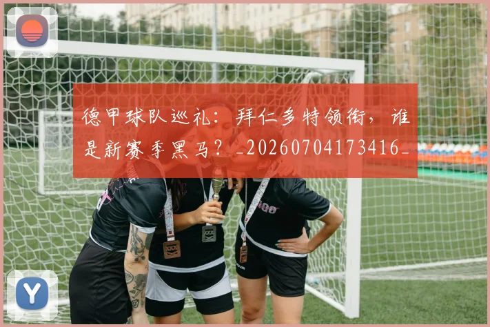 德甲球队巡礼:拜仁多特领衔,谁是新赛季黑马?_20260704173416_20260722162041
