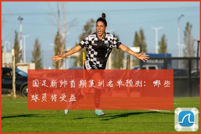 国足新帅首期集训名单预测:哪些球员将受益