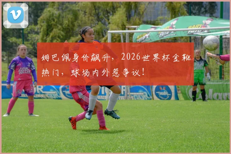 姆巴佩身价飙升,2026世界杯金靴热门,球场内外惹争议!