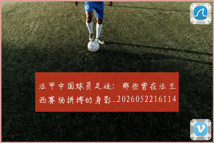法甲中国球员足迹:那些曾在法兰西赛场拼搏的身影_20260522161146