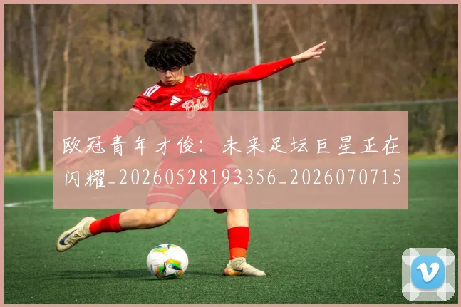 欧冠青年才俊：未来足坛巨星正在闪耀_20260528193356_20260707152041_20260801165426