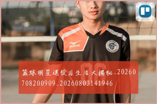 篮球明星退役后生活大揭秘_20260708200909_20260803141946