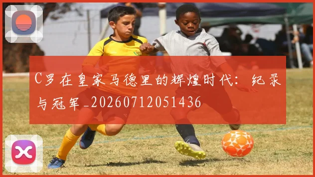 C罗在皇家马德里的辉煌时代:纪录与冠军_20260712051436