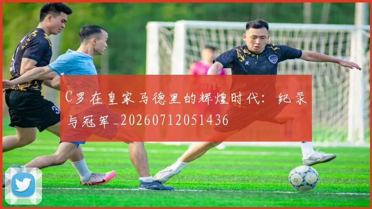 C罗在皇家马德里的辉煌时代:纪录与冠军_20260712051436
