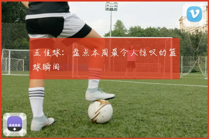 五佳球:盘点本周最令人惊叹的篮球瞬间