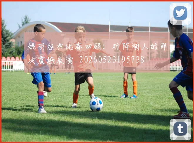 姚明经典比赛回顾:对阵湖人的那次震撼表演_20260523195738