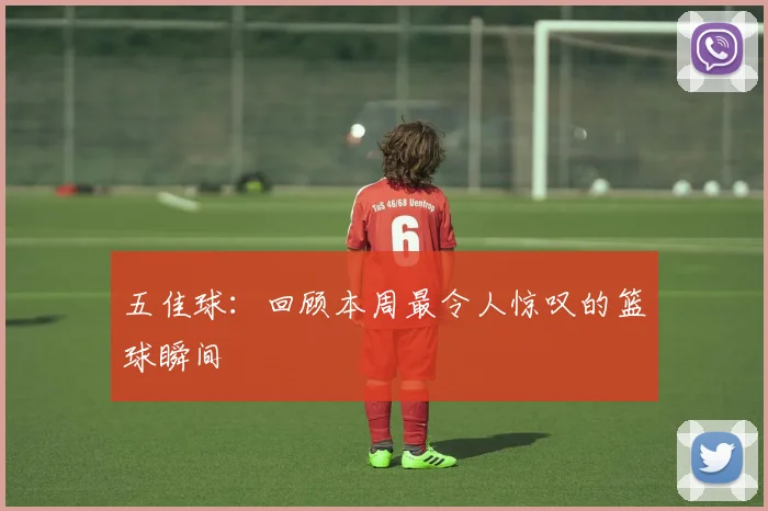 五佳球:回顾本周最令人惊叹的篮球瞬间