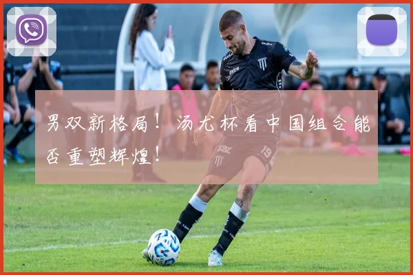 男双新格局!汤尤杯看中国组合能否重塑辉煌!
