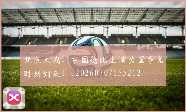 焦点大战!中国德比上演为国争光时刻到来!_20260707155212