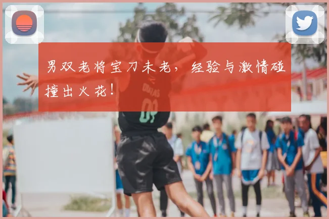 男双老将宝刀未老，经验与激情碰撞出火花！