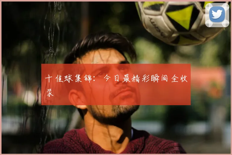 十佳球集锦：今日最精彩瞬间全收录