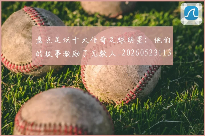 盘点足坛十大传奇足球明星:他们的故事激励了无数人_20260523113555_20260710003713
