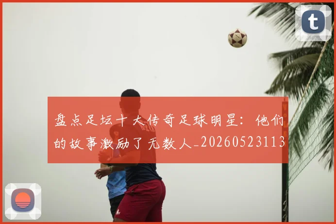 盘点足坛十大传奇足球明星：他们的故事激励了无数人_20260523113555