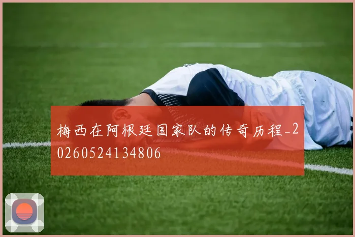 梅西在阿根廷国家队的传奇历程_20260524134806
