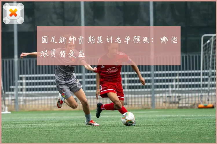 国足新帅首期集训名单预测:哪些球员将受益