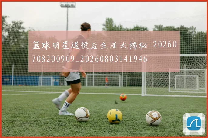 篮球明星退役后生活大揭秘_20260708200909_20260803141946