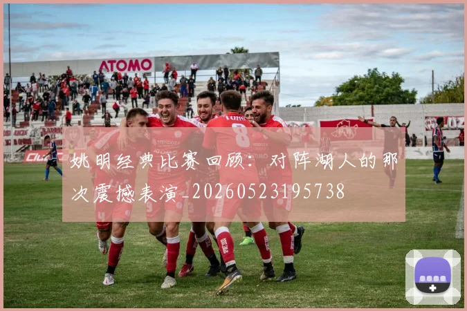 姚明经典比赛回顾:对阵湖人的那次震撼表演_20260523195738