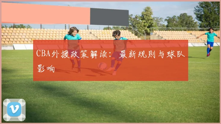 CBA外援政策解读：最新规则与球队影响