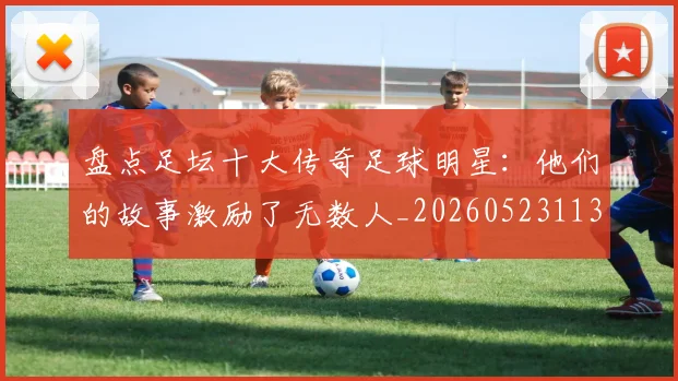盘点足坛十大传奇足球明星：他们的故事激励了无数人_20260523113555