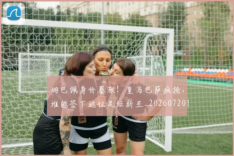 姆巴佩身价暴涨！皇马巴萨疯抢，谁能签下这位足坛新王_20260720190814
