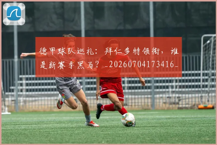 德甲球队巡礼:拜仁多特领衔,谁是新赛季黑马?_20260704173416_20260722162041