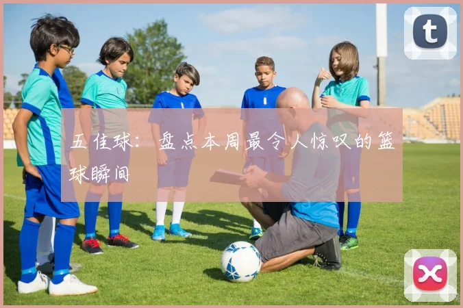 五佳球:盘点本周最令人惊叹的篮球瞬间