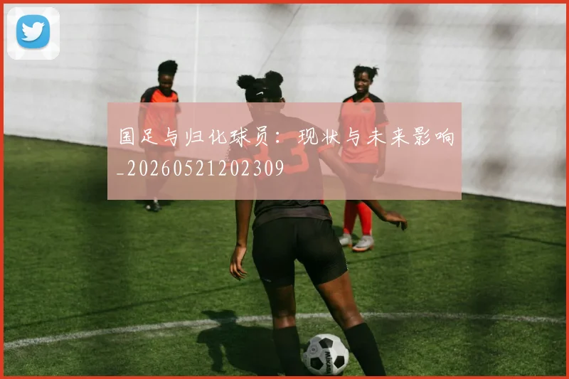 国足与归化球员：现状与未来影响_20260521202309