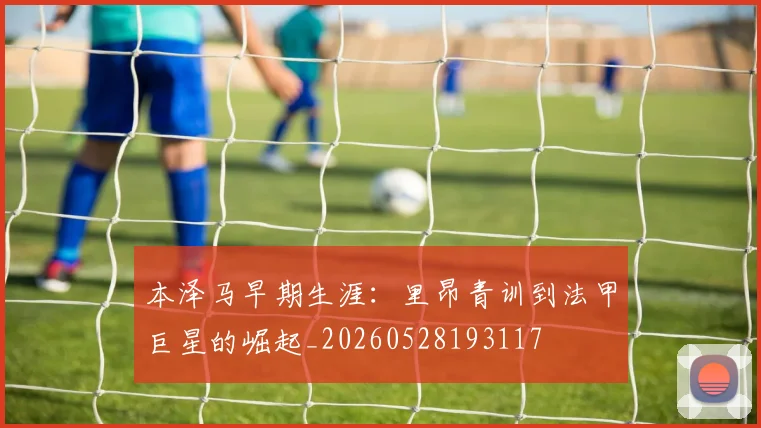 本泽马早期生涯:里昂青训到法甲巨星的崛起_20260528193117
