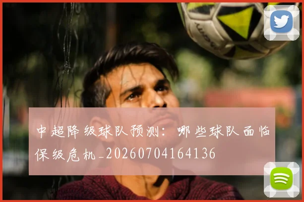 中超降级球队预测：哪些球队面临保级危机_20260704164136