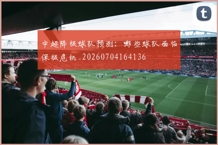 中超降级球队预测：哪些球队面临保级危机_20260704164136