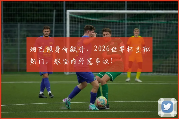 姆巴佩身价飙升,2026世界杯金靴热门,球场内外惹争议!